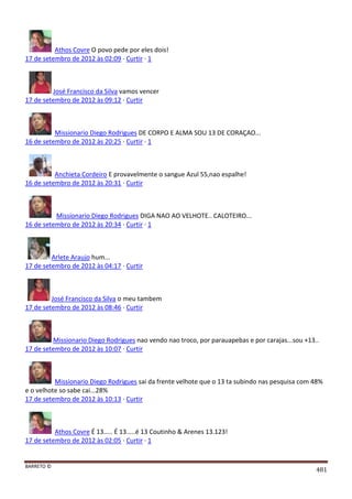 BARRETO ©
481
Athos Covre O povo pede por eles dois!
17 de setembro de 2012 às 02:09 · Curtir · 1
José Francisco da Silva vamos vencer
17 de setembro de 2012 às 09:12 · Curtir
Missionario Diego Rodrigues DE CORPO E ALMA SOU 13 DE CORAÇAO...
16 de setembro de 2012 às 20:25 · Curtir · 1
Anchieta Cordeiro E provavelmente o sangue Azul 55,nao espalhe!
16 de setembro de 2012 às 20:31 · Curtir
Missionario Diego Rodrigues DIGA NAO AO VELHOTE.. CALOTEIRO...
16 de setembro de 2012 às 20:34 · Curtir · 1
Arlete Araujo hum...
17 de setembro de 2012 às 04:17 · Curtir
José Francisco da Silva o meu tambem
17 de setembro de 2012 às 08:46 · Curtir
Missionario Diego Rodrigues nao vendo nao troco, por parauapebas e por carajas...sou +13..
17 de setembro de 2012 às 10:07 · Curtir
Missionario Diego Rodrigues sai da frente velhote que o 13 ta subindo nas pesquisa com 48%
e o velhote so sabe cai...28%
17 de setembro de 2012 às 10:13 · Curtir
Athos Covre É 13..... É 13.....é 13 Coutinho & Arenes 13.123!
17 de setembro de 2012 às 02:05 · Curtir · 1
 