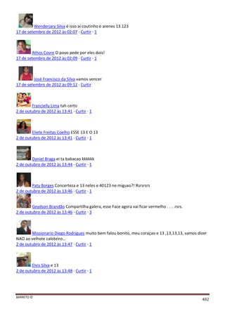 BARRETO ©
482
Wenderjary Silva é isso ai coutinho e arenes 13.123
17 de setembro de 2012 às 02:07 · Curtir · 1
Athos Covre O povo pede por eles dois!
17 de setembro de 2012 às 02:09 · Curtir · 1
José Francisco da Silva vamos vencer
17 de setembro de 2012 às 09:12 · Curtir
Francielly Lima tah certo
2 de outubro de 2012 às 13:41 · Curtir · 1
Eliete Freitas Coelho ESSE 13 E O 13
2 de outubro de 2012 às 13:41 · Curtir · 1
Daniel Braga ei ta babacao kkkkkk
2 de outubro de 2012 às 13:44 · Curtir · 1
Paty Borges Concerteza e 13 neles e 40123 ne miguxo?! Rsrsrsrs
2 de outubro de 2012 às 13:46 · Curtir · 1
Geydson Brandão Compartilha galera, esse Face agora vai ficar vermelho . . . .rsrs.
2 de outubro de 2012 às 13:46 · Curtir · 3
Missionario Diego Rodrigues muito bem falou bonito, meu coraçao e 13 ,13,13,13, vamos dizer
NAO ao velhote caloteiro...
2 de outubro de 2012 às 13:47 · Curtir · 1
Elvis Silva e 13
2 de outubro de 2012 às 13:48 · Curtir · 1
 