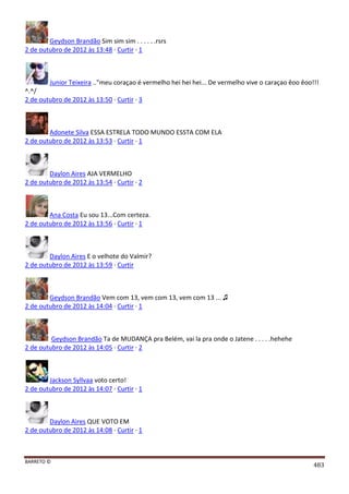 BARRETO ©
483
Geydson Brandão Sim sim sim . . . . . .rsrs
2 de outubro de 2012 às 13:48 · Curtir · 1
Junior Teixeira .."meu coraçao é vermelho hei hei hei... De vermelho vive o caraçao êoo êoo!!!
^.^/
2 de outubro de 2012 às 13:50 · Curtir · 3
Adonete Silva ESSA ESTRELA TODO MUNDO ESSTA COM ELA
2 de outubro de 2012 às 13:53 · Curtir · 1
Daylon Aires AJA VERMELHO
2 de outubro de 2012 às 13:54 · Curtir · 2
Ana Costa Eu sou 13...Com certeza.
2 de outubro de 2012 às 13:56 · Curtir · 1
Daylon Aires E o velhote do Valmir?
2 de outubro de 2012 às 13:59 · Curtir
Geydson Brandão Vem com 13, vem com 13, vem com 13 ... ♫
2 de outubro de 2012 às 14:04 · Curtir · 1
Geydson Brandão Ta de MUDANÇA pra Belém, vai la pra onde o Jatene . . . . .hehehe
2 de outubro de 2012 às 14:05 · Curtir · 2
Jackson Syllvaa voto certo!
2 de outubro de 2012 às 14:07 · Curtir · 1
Daylon Aires QUE VOTO EM
2 de outubro de 2012 às 14:08 · Curtir · 1
 