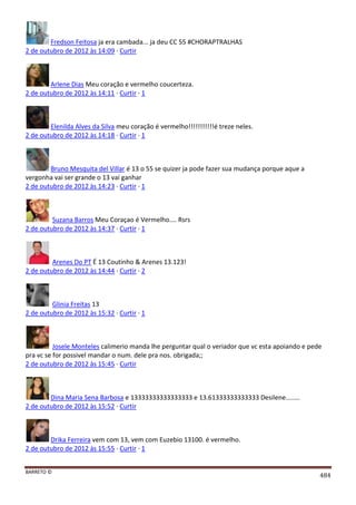BARRETO ©
484
Fredson Feitosa ja era cambada... ja deu CC 55 #CHORAPTRALHAS
2 de outubro de 2012 às 14:09 · Curtir
Arlene Dias Meu coração e vermelho coucerteza.
2 de outubro de 2012 às 14:11 · Curtir · 1
Elenilda Alves da Silva meu coração é vermelho!!!!!!!!!!!é treze neles.
2 de outubro de 2012 às 14:18 · Curtir · 1
Bruno Mesquita del Villar é 13 o 55 se quizer ja pode fazer sua mudança porque aque a
vergonha vai ser grande o 13 vai ganhar
2 de outubro de 2012 às 14:23 · Curtir · 1
Suzana Barros Meu Coraçao é Vermelho.... Rsrs
2 de outubro de 2012 às 14:37 · Curtir · 1
Arenes Do PT É 13 Coutinho & Arenes 13.123!
2 de outubro de 2012 às 14:44 · Curtir · 2
Glinia Freitas 13
2 de outubro de 2012 às 15:32 · Curtir · 1
Josele Monteles calimerio manda lhe perguntar qual o veriador que vc esta apoiando e pede
pra vc se for possivel mandar o num. dele pra nos. obrigada;;
2 de outubro de 2012 às 15:45 · Curtir
Dina Maria Sena Barbosa e 13333333333333333 e 13.61333333333333 Desilene........
2 de outubro de 2012 às 15:52 · Curtir
Drika Ferreira vem com 13, vem com Euzebio 13100. é vermelho.
2 de outubro de 2012 às 15:55 · Curtir · 1
 