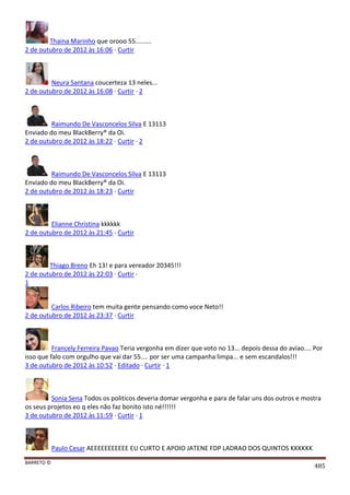 BARRETO ©
485
Thaina Marinho que orooo 55.........
2 de outubro de 2012 às 16:06 · Curtir
Neura Santana coucerteza 13 neles...
2 de outubro de 2012 às 16:08 · Curtir · 2
Raimundo De Vasconcelos Silva E 13113
Enviado do meu BlackBerry® da Oi.
2 de outubro de 2012 às 18:22 · Curtir · 2
Raimundo De Vasconcelos Silva E 13113
Enviado do meu BlackBerry® da Oi.
2 de outubro de 2012 às 18:23 · Curtir
Elianne Christina kkkkkk
2 de outubro de 2012 às 21:45 · Curtir
Thiago Breno Eh 13! e para vereador 20345!!!
2 de outubro de 2012 às 22:03 · Curtir ·
1
Carlos Ribeiro tem muita gente pensando como voce Neto!!
2 de outubro de 2012 às 23:37 · Curtir
Francely Ferreira Pavao Teria vergonha em dizer que voto no 13... depois dessa do aviao.... Por
isso que falo com orgulho que vai dar 55.... por ser uma campanha limpa... e sem escandalos!!!
3 de outubro de 2012 às 10:52 · Editado · Curtir · 1
Sonia Sena Todos os politicos deveria domar vergonha e para de falar uns dos outros e mostra
os seus projetos eo q eles não faz bonito isto né!!!!!!
3 de outubro de 2012 às 11:59 · Curtir · 1
Paulo Cesar AEEEEEEEEEEE EU CURTO E APOIO JATENE FDP LADRAO DOS QUINTOS KKKKKK
 