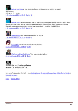 BARRETO ©
487
Raylane Rodrigues er isso ai companheiros er 13 de novo na kabeça do povo !
NÃO a eles...
pois agr er 13 d novo..
5 de outubro de 2012 às 17:43 · Curtir · 1
Geilson Costa Ja morei desde o interior, bairros perifericos até um dos bairros + nobre dessa
cidade. Conheço muito bem os governos q aqui passaram. E como fruto dessa arvore maravilhosa
chamada parauapebas eu sei oq é melhor pra nossa cidade e o melhor é o 13 PT CeB.
5 de outubro de 2012 às 17:57 · Curtir · 1
Angelika Silva meu coração e vermelho eu sou 13.
7 de outubro de 2012 às 21:39 · Curtir · 1
Daiana Silva kkkkkkkkkkkkkkkkkkkkkkkkkkkkkkkk
31 de outubro de 2012 às 12:39 · Curtir
Missionario Diego Rodrigues ''vixe nao entendir nada....
31 de outubro de 2012 às 12:41 · Curtir
Marcos Pereira Andrades
Assinar · 24 de agosto de 2012
Para uma Parauapebas Melhor! — com Malana Veras, Cleydiane Vilanova, Casa DO Uniforme Vanda e
outras 37 pessoas.
Curtir · · Compartilhar
 