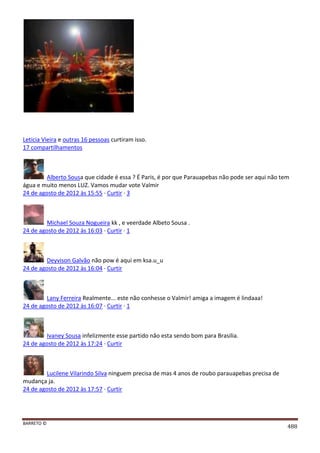 BARRETO ©
488
Leticia Vieira e outras 16 pessoas curtiram isso.
17 compartilhamentos
Alberto Sousa que cidade é essa ? É Paris, é por que Parauapebas não pode ser aqui não tem
água e muito menos LUZ. Vamos mudar vote Valmir
24 de agosto de 2012 às 15:55 · Curtir · 3
Michael Souza Nogueira kk , e veerdade Albeto Sousa .
24 de agosto de 2012 às 16:03 · Curtir · 1
Deyvison Galvão não pow é aqui em ksa.u_u
24 de agosto de 2012 às 16:04 · Curtir
Lany Ferreira Realmente... este não conhesse o Valmir! amiga a imagem é lindaaa!
24 de agosto de 2012 às 16:07 · Curtir · 1
Ivaney Sousa infelizmente esse partido não esta sendo bom para Brasilia.
24 de agosto de 2012 às 17:24 · Curtir
Lucilene Vilarindo Silva ninguem precisa de mas 4 anos de roubo parauapebas precisa de
mudança ja.
24 de agosto de 2012 às 17:57 · Curtir
 