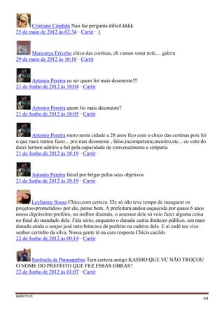 BARRETO ©
48
Cristiane Cândida Nao faz pergunta dificil.kkkk
25 de maio de 2012 às 02:34 · Curtir · 1
Marconya Erivelto chico das cortinas, eh vamos votar nele.... galera
29 de maio de 2012 às 16:18 · Curtir
Antonio Pereira eu sei quem foi mais desonesto!!!
21 de Junho de 2012 às 18:04 · Curtir
Antonio Pereira quem foi mais desonesto?
21 de Junho de 2012 às 18:05 · Curtir
Antonio Pereira moro nesta cidade a 28 anos fico com o chico das cortinas pois foi
o que mais tentou fazer... pro mas desonesto , falso,incompetente,mentiro,etc... eu voto do
darci lermen admiro a bel pela capacidade de convencimento e simpatia
21 de Junho de 2012 às 18:19 · Curtir
Antonio Pereira faisal por brigar pelos seus objetivos
21 de Junho de 2012 às 18:19 · Curtir
Leylianne Sousa Chico,com certeza. Ele sò não teve tempo de inaugurar os
projetos«prometidos» por ele, pense bem. A prefeitura andou esquecida por quase 6 anos
nosso dignissimo prefeito, ou melhor dizendo, o assessor dele sò veio fazer alguma coisa
no final do mandado dele. Fala sério, enquanto o danado curtia dinheiro público, um mais
danado ainda o senjor josé neto brincava de prefeito na cadeira dele. E aí cadê teu vice
senhor certinho da silva. Nossa gente tà na cara resposta Chicis.cacilds
22 de Junho de 2012 às 00:14 · Curtir
Sentinela de Parauapebas Tem certeza amigo KASSIO QUE VC NÃO TROCOU
O NOME DO PREFEITO QUE FEZ ESSAS OBRAS?
22 de Junho de 2012 às 01:07 · Curtir
 