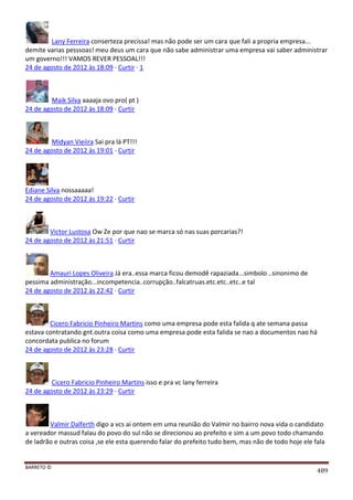 BARRETO ©
489
Lany Ferreira conserteza precissa! mas não pode ser um cara que fali a propria empresa...
demite varias pesssoas! meu deus um cara que não sabe administrar uma empresa vai saber administrar
um governo!!! VAMOS REVER PESSOAL!!!
24 de agosto de 2012 às 18:09 · Curtir · 1
Maik Silva aaaaja ovo pro( pt )
24 de agosto de 2012 às 18:09 · Curtir
Midyan Vieiira Sai pra lá PT!!!
24 de agosto de 2012 às 19:01 · Curtir
Ediane Silva nossaaaaa!
24 de agosto de 2012 às 19:22 · Curtir
Victor Lustosa Ow Ze por que nao se marca só nas suas porcarias?!
24 de agosto de 2012 às 21:51 · Curtir
Amauri Lopes Oliveira Já era..essa marca ficou demodê rapaziada...simbolo ..sinonimo de
pessima administração...incompetencia..corrupção..falcatruas.etc.etc..etc..e tal
24 de agosto de 2012 às 22:42 · Curtir
Cicero Fabricio Pinheiro Martins como uma empresa pode esta falida q ate semana passa
estava contratando gnt.outra coisa como uma empresa pode esta falida se nao a documentos nao há
concordata publica no forum
24 de agosto de 2012 às 23:28 · Curtir
Cicero Fabricio Pinheiro Martins isso e pra vc lany ferreira
24 de agosto de 2012 às 23:29 · Curtir
Valmir Dalferth digo a vcs ai ontem em uma reunião do Valmir no bairro nova vida o candidato
a vereador massud falau do povo do sul não se direcionou ao prefeito e sim a um povo todo chamando
de ladrão e outras coisa ,se ele esta querendo falar do prefeito tudo bem, mas não de todo hoje ele fala
 