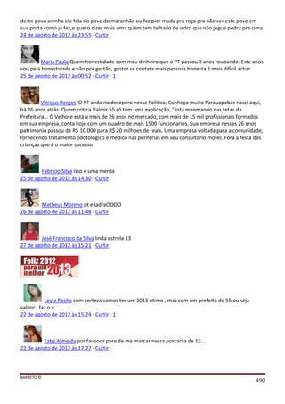 BARRETO ©
490
deste povo amnha ele fala do povo do maranhão ou faz pior muda pra roça pra não ver este povo em
sua porta como ja fez,e quero dizer mais uma quem tem telhado de vidro que não jogue pedra pra cima.
24 de agosto de 2012 às 23:55 · Curtir
Maria Paula Quem honestidade com meu dinheiro que o PT passou 8 anos roubando. Este anos
vou pela honestidade e não por gestão, gestor se contata mais pessoas honesta é mais difícil achar.
25 de agosto de 2012 às 00:52 · Curtir · 1
Vinicius Borges 'O PT anda no desepero nessa Política. Conheço muito Parauapebas nasci aqui,
há 26 anos atrás. Quem critica Valmir 55 só tem uma explicação, "está manmando nas tetas da
Prefeitura... O Velhote está a mais de 26 anos no mercado, com mais de 15 mil profissionais formados
em sua empresa, conta hoje com um quadro de mais 1500 funcionarios. Sua empresa nesses 26 anos
patrimonio passou de R$ 10.000 para R$ 20 milhoes de reais. Uma empresa voltada para a comunidade,
fornecendo tratamento odotologico e medico nas periferias em seu consultorio movel. Fora a festa das
crianças que é o maior sucesso
Fabricio Silva isso e uma merda
25 de agosto de 2012 às 14:30 · Curtir
Matheus Moreno pt e ladraOOOO
26 de agosto de 2012 às 11:48 · Curtir
José Francisco da Silva linda estrela 13
27 de agosto de 2012 às 15:21 · Curtir
Leyla Rocha com certeza vamos ter um 2013 otimo , mas com um prefeito do 55 ou seja
valmir , faz o v
22 de agosto de 2012 às 15:24 · Curtir · 1
Fabý Almeida por favooor pare de me marcar nessa porcariia de 13...
22 de agosto de 2012 às 17:27 · Curtir
 