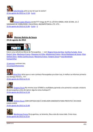 BARRETO ©
491
Fabý Almeida acho q vou ter que te excluir!
22 de agosto de 2012 às 17:28 · Curtir
Amauri Lopes Oliveira aonde???? chega de PT 13..JÁ FOI A ONDA..HOJE JÁ ERA..13..É
SINONIMO DE CORRUPÇÃO..FALCATRUA..INCOMPETENCIA..ETC..ETC...
22 de agosto de 2012 às 21:06 · Curtir · 2
Marney Batista de Souza
24 de agosto de 2012
Este é uma referência Moral de Parauapebas. — com Wagno Veras da Silva, Cynthia Furtado, Anna
Paula C Silva, Marlysson Francy, Otaviano A S Filho, Mardonnyo Francy, Alcino Rodrigues de Sousa, Ellen
Stefane Diniz, Hellen Cynthia Souza, Marjonny Francy, Gregory Souza e Josy Bendelack.
Compartilhar
11 pessoas curtiram isto.
13 compartilhamentos
Aline Diniz Acho que vc nem conhece Parauapebas pra dizer isso, é melhor se informar primeiro
seu Kempys Pereira...!!!!!
24 de agosto de 2012 às 21:11
Gregory Souza No minimo esse OTARIO e analfabeto,aprenda a ler primeiro e estude a historia
de parauapebas antes de opinar alguma coisa.muleque!!!
24 de agosto de 2012 às 21:18
Alcilene Souza COM CERTEZA ESSE É O MELHOR CANDIDATO PARA PREFEITO É 44 CHICO
CHICO CHICO
24 de agosto de 2012 às 22:40
Mardonnyo Francy Ele ja ganhou, so lamento, Deus esta do nosso lado. Creia nisso.
24 de agosto de 2012 às 23:37
 