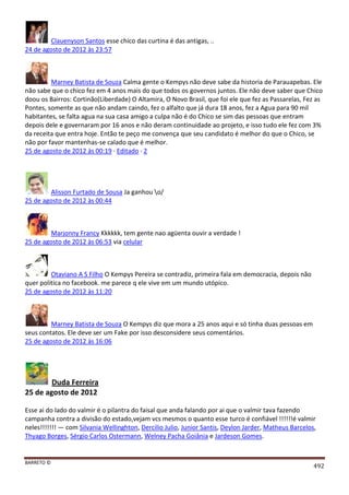 BARRETO ©
492
Clauenyson Santos esse chico das curtina é das antigas, ..
24 de agosto de 2012 às 23:57
Marney Batista de Souza Calma gente o Kempys não deve sabe da historia de Parauapebas. Ele
não sabe que o chico fez em 4 anos mais do que todos os governos juntos. Ele não deve saber que Chico
doou os Bairros: Cortinão(Liberdade) O Altamira, O Novo Brasil, que foi ele que fez as Passarelas, Fez as
Pontes, somente as que não andam caindo, fez o alfalto que já dura 18 anos, fez a Agua para 90 mil
habitantes, se falta agua na sua casa amigo a culpa não é do Chico se sim das pessoas que entram
depois dele e governaram por 16 anos e não deram continuidade ao projeto, e isso tudo ele fez com 3%
da receita que entra hoje. Então te peço me convença que seu candidato é melhor do que o Chico, se
não por favor mantenhas-se calado que é melhor.
25 de agosto de 2012 às 00:19 · Editado · 2
Alisson Furtado de Sousa Ja ganhou o/
25 de agosto de 2012 às 00:44
Marjonny Francy Kkkkkk, tem gente nao agüenta ouvir a verdade !
25 de agosto de 2012 às 06:53 via celular
Otaviano A S Filho O Kempys Pereira se contradiz, primeira fala em democracia, depois não
quer politica no facebook. me parece q ele vive em um mundo utópico.
25 de agosto de 2012 às 11:20
Marney Batista de Souza O Kempys diz que mora a 25 anos aqui e só tinha duas pessoas em
seus contatos. Ele deve ser um Fake por isso desconsidere seus comentários.
25 de agosto de 2012 às 16:06
Duda Ferreira
25 de agosto de 2012
Esse ai do lado do valmir é o pilantra do faisal que anda falando por ai que o valmir tava fazendo
campanha contra a divisão do estado,vejam vcs mesmos o quanto esse turco é confiável !!!!!!é valmir
neles!!!!!!! — com Silvania Wellinghton, Dercilio Julio, Junior Santis, Deylon Jarder, Matheus Barcelos,
Thyago Borges, Sérgio Carlos Ostermann, Welney Pacha Goiânia e Jardeson Gomes.
 