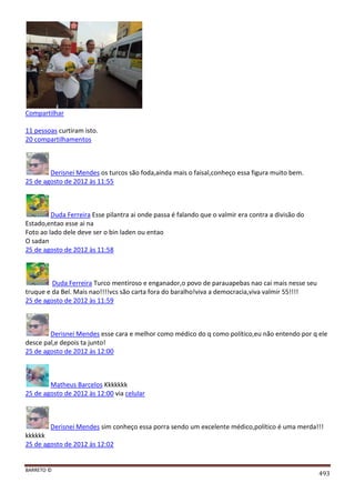 BARRETO ©
493
Compartilhar
11 pessoas curtiram isto.
20 compartilhamentos
Derisnei Mendes os turcos são foda,ainda mais o faisal,conheço essa figura muito bem.
25 de agosto de 2012 às 11:55
Duda Ferreira Esse pilantra ai onde passa é falando que o valmir era contra a divisão do
Estado,entao esse ai na
Foto ao lado dele deve ser o bin laden ou entao
O sadan
25 de agosto de 2012 às 11:58
Duda Ferreira Turco mentiroso e enganador,o povo de parauapebas nao cai mais nesse seu
truque e da Bel. Mais nao!!!!vcs são carta fora do baralho!viva a democracia,viva valmir 55!!!!
25 de agosto de 2012 às 11:59
Derisnei Mendes esse cara e melhor como médico do q como político,eu não entendo por q ele
desce pal,e depois ta junto!
25 de agosto de 2012 às 12:00
Matheus Barcelos Kkkkkkk
25 de agosto de 2012 às 12:00 via celular
Derisnei Mendes sim conheço essa porra sendo um excelente médico,político é uma merda!!!
kkkkkk
25 de agosto de 2012 às 12:02
 