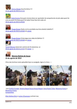 BARRETO ©
494
Vinicius Borges Essa foi ótima !!!!
25 de agosto de 2012 às 21:21
Duda Ferreira Esse guto moreno deve ser apontador da campanha do sim,ele sabe quem foi
uma vez,quem foi duas,quem foi todas!!!esse face tem cada um
28 de agosto de 2012 às 09:05
Thyago Borges Duda vc já ta acordado essa hora dando trabalho!!!
28 de agosto de 2012 às 09:08 via celular
Thyago Borges Entao pega esse vídeo do Weliton !!!
28 de agosto de 2012 às 09:08 via celular
Tairam Moreno Sexta tem comício do 55 estaremos. Lá
30 de agosto de 2012 às 15:55 via celular · 1
Marney Batista de Souza
25 de agosto de 2012
Chico das Cortinas muito aplaudido hoje na cavalgada. Agora é a hora. —
com Cynthia Furtado, Antonia Raquel Sousa Araujo Raquel, Anna Paula C Silva, Marjonny Francy e
Marlysson Francy.
Compartilhar
Ellen Stefane Diniz e outras 10 pessoas curtiram isso.
 