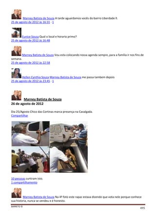 BARRETO ©
495
Marney Batista de Souza A tarde aguardamos vocês do bairro Liberdade ll.
25 de agosto de 2012 às 16:31 · 1
Eunice Sousa Qual o local e horario primo?
25 de agosto de 2012 às 16:48
Marney Batista de Souza Vou esta colocando nossa agenda sempre, para a família ir nos fins de
semana.
25 de agosto de 2012 às 22:58
Hellen Cynthia Souza Marney Batista de Souza me passa tambem depois
25 de agosto de 2012 às 23:45 · 1
Marney Batista de Souza
26 de agosto de 2012
Dia 25/Agosto Chico das Cortinas marca presença na Cavalgada.
Compartilhar
10 pessoas curtiram isto.
1 compartilhamento
Marney Batista de Souza Na 4º foto este rapaz estava dizendo que vota nele porque conhece
sua historia, nunca se vendeu e é honesto.
 