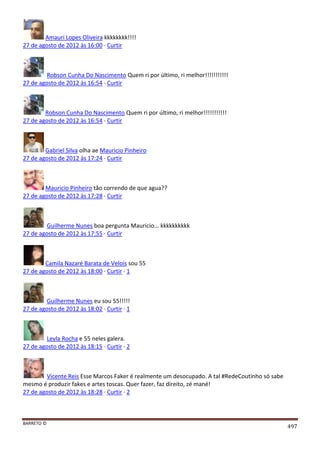 BARRETO ©
497
Amauri Lopes Oliveira kkkkkkkk!!!!
27 de agosto de 2012 às 16:00 · Curtir
Robson Cunha Do Nascimento Quem ri por último, ri melhor!!!!!!!!!!!
27 de agosto de 2012 às 16:54 · Curtir
Robson Cunha Do Nascimento Quem ri por último, ri melhor!!!!!!!!!!!
27 de agosto de 2012 às 16:54 · Curtir
Gabriel Silva olha ae Mauricio Pinheiro
27 de agosto de 2012 às 17:24 · Curtir
Mauricio Pinheiro tão correndo de que agua??
27 de agosto de 2012 às 17:28 · Curtir
Guilherme Nunes boa pergunta Mauricio... kkkkkkkkkk
27 de agosto de 2012 às 17:55 · Curtir
Camila Nazaré Barata de Velois sou 55
27 de agosto de 2012 às 18:00 · Curtir · 1
Guilherme Nunes eu sou 55!!!!!
27 de agosto de 2012 às 18:02 · Curtir · 1
Leyla Rocha e 55 neles galera.
27 de agosto de 2012 às 18:15 · Curtir · 2
Vicente Reis Esse Marcos Faker é realmente um desocupado. A tal #RedeCoutinho só sabe
mesmo é produzir fakes e artes toscas. Quer fazer, faz direito, zé mané!
27 de agosto de 2012 às 18:28 · Curtir · 2
 