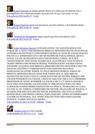 BARRETO ©
49
Rogger Graciano na minha opinião desses ae o único que foi honesto com o
parauapebense foi o faisal que sempre lutou por nós, só que o povo não ver isso
8 de julho de 2012 às 06:15 · Curtir
Rogger Graciano agora tem pessoal ae, que não conhece, e fica falando merda...
8 de julho de 2012 às 06:16 · Curtir
Sentinela de Parauapebas amigo rogerio que feio essas palvras xulas
9 de julho de 2012 às 01:20 · Curtir
Valter Desiderio Barreto CUIDADO GENTE ! SE ALGUÉM RESOLVER
PUBLICAR A LISTA COM DIVERSAS IRREGULARIDADES PRATICADAS PELOS
GESTORES MUNICIPAIS E VEREADORES NESSES 24 ANOS DE EMANCIPAÇÃO
POLÍTICA E ADMINISTRATIVA DO MUNICÍPIO DE PARAUAPEBAS, MUITA
GENTE VAI FICAR DESAPONTADA COM OS RESULTADOS ! SE É PRÁ
"DESENTERRAR" DEFUNTOS, SUGIRO QUE ALGUÉM QUE NÃO TENHA O
"RABO" PRESO COM NENHUM DESSES "PERSONAGENS" EM DISCUSSÃO,
ENUMERE ALGUMAS DAS IRREGULARIDADES PRATICADAS POR CADA UM
EM SUAS GESTÕES E VERIFIQUEM SE NÃO EXISTEM ALGUMAS
SEMELHANÇAS ENTRE TODOS. EU PELO MENOS CONHEÇO TODAS AS
IRREGULARIDADES PRATICADAS POR TODOS QUE JÁ ASSUMIRAM
MANDATOS NO EXECUTIVO E LEGISLATIVO DO MUNICÍPIO, PORQUE SOU
UM DOS PIONEIROS DA CIDADE. CHEGUEI AQUI EM 1984 E FUI O PRIMEIRO
PROFESSOR DE NIVEL SUPERIOR NA ESCOLA DE Iº E 2º GRAUS GENERAL
EUCLYDES FIGUEREDO, LECIONANDO O7 DISCIPLINAS PARA OS TRES
CURSOS DE ENSINO MÉDIO EXISTENTES NA ÉPOCA, TRABALHEI NA VALE,
FUI FISCAL DE TERRAS, COMISSÁRIO DE MENOR, DELEGADO DE POLÍCIA, E
OUTROS. POR ISSO QUE DECIDI VIM DE BARRETOS, SÃO PAULO, ONDE
RESIDO HOJE COM MINHA ESPOSA, PARA DAR MEU APOIO AO EMPRESÁRIO
VALMIR DA INTEGRAL. ELE AINDA NÃO FOI TESTADO COMO GESTOR
PÚBLICO. VAMOS TESTÁ-LO AGORA.
2 de setembro de 2012 às 23:20 · Editado · Curtir
Amauri Lima só a bel é umilde
19 de setembro de 2012 às 11:11 · Curtir
 