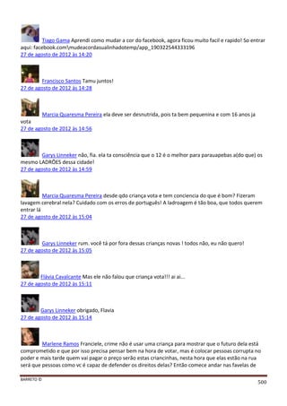 BARRETO ©
500
Tiago Gama Aprendi como mudar a cor do facebook, agora ficou muito facil e rapido! So entrar
aqui: facebook.commudeacordasualinhadotemp/app_190322544333196
27 de agosto de 2012 às 14:20
Francisco Santos Tamu juntos!
27 de agosto de 2012 às 14:28
Marcia Quaresma Pereira ela deve ser desnutrida, pois ta bem pequenina e com 16 anos ja
vota
27 de agosto de 2012 às 14:56
Garys Linneker não, fia. ela ta consciência que o 12 é o melhor para parauapebas a(do que) os
mesmo LADRÔES dessa cidade!
27 de agosto de 2012 às 14:59
Marcia Quaresma Pereira desde qdo criança vota e tem conciencia do que é bom? Fizeram
lavagem cerebral nela? Cuidado com os erros de português! A ladroagem é tão boa, que todos querem
entrar lá
27 de agosto de 2012 às 15:04
Garys Linneker rum. você tá por fora dessas crianças novas ! todos não, eu não quero!
27 de agosto de 2012 às 15:05
Flávia Cavalcante Mas ele não falou que criança vota!!! ai ai...
27 de agosto de 2012 às 15:11
Garys Linneker obrigado, Flavia
27 de agosto de 2012 às 15:14
Marlene Ramos Franciele, crime não é usar uma criança para mostrar que o futuro dela está
comprometido e que por isso precisa pensar bem na hora de votar, mas é colocar pessoas corrupta no
poder e mais tarde quem vai pagar o preço serão estas criancinhas, nesta hora que elas estão na rua
será que pessoas como vc é capaz de defender os direitos delas? Então comece andar nas favelas de
 