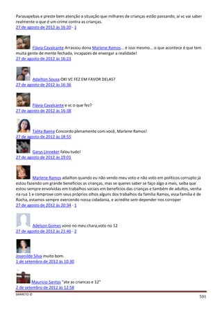 BARRETO ©
501
Parauapebas e preste bem atenção a situação que milhares de crianças estão passando, aí vc vai saber
realmente o que é um crime contra as crianças.
27 de agosto de 2012 às 16:20 · 1
Flávia Cavalcante Arrassou dona Marlene Ramos... é isso mesmo... o que acontece é que tem
muita gente de mente fechada, incapazes de enxergar a realidade!
27 de agosto de 2012 às 16:23
Adailton Sousa OKI VC FEZ EM FAVOR DELAS?
27 de agosto de 2012 às 16:36
Flávia Cavalcante e vc o que fez?
27 de agosto de 2012 às 16:38
Talita Baena Concordo plenamente com você, Marlene Ramos!
27 de agosto de 2012 às 18:55
Garys Linneker falou tudo!
27 de agosto de 2012 às 19:01
Marlene Ramos adailton quando eu não vendo meu voto e não voto em políticos corrupto já
estou fazendo um grande beneficios as crianças, mas se queres saber se faço algo a mais, saiba que
estou sempre envolvidas em trabalhos sociais em benefícios das crianças e também de adultos, venha
na rua 1 e comprove com seus próprios olhos alguns dos trabalhos da familia Ramos, essa família é de
Rocha, estamos sempre exercendo nossa cidadania, e acredite sem depender nos corroper
27 de agosto de 2012 às 20:34 · 1
Adelson Gomes vono no meu chara,voto no 12
27 de agosto de 2012 às 21:46 · 2
Josenilde Silva muito bom.
1 de setembro de 2012 às 10:30
Mauricio Santos "ate as criancas e 12"
2 de setembro de 2012 às 12:58
 