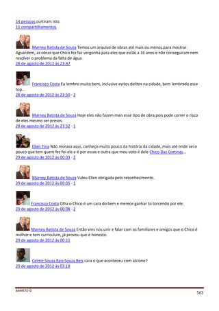 BARRETO ©
503
14 pessoas curtiram isto.
11 compartilhamentos
Marney Batista de Souza Temos um arquivo de obras até mais ou menos para mostrar.
Aguardem, as obras que Chico fez faz vergonha para eles que estão a 16 anos e não conseguiram nem
resolver o problema da falta de água.
28 de agosto de 2012 às 23:47
Francisco Costa Eu lembro muito bem, inclusive evitos delitos na cidade, bem lembrado esse
top...
28 de agosto de 2012 às 23:50 · 2
Marney Batista de Souza Hoje eles não fazem mais esse tipo de obra pois pode correr o risco
de eles mesmo ser presos.
28 de agosto de 2012 às 23:52 · 1
Ellen Tina Não morava aqui, conheço muito pouco da história da cidade, mais até onde sei o
pouco que tem quem fez foi ele e é por essas e outra que meu voto é dele Chico Das Cortinas...
29 de agosto de 2012 às 00:03 · 2
Marney Batista de Souza Valeu Ellen obrigada pelo reconhecimento.
29 de agosto de 2012 às 00:05 · 1
Francisco Costa Olha o Chico é um cara do bem e merece ganhar to torcendo por ele.
29 de agosto de 2012 às 00:08 · 2
Marney Batista de Souza Então vms nos unir e falar com os familiares e amigos que o Chico é
melhor e tem curriculum, já provou que é honesto.
29 de agosto de 2012 às 00:11
Celmir Souza Reis Souza Reis cara o que aconteceu com alcione?
29 de agosto de 2012 às 03:18
 