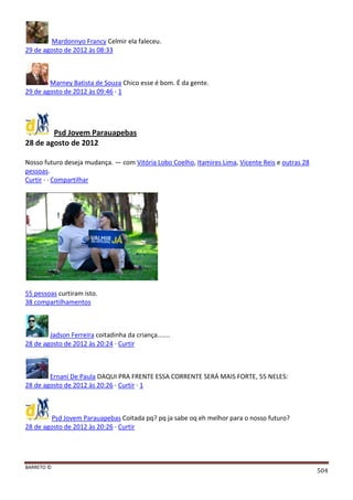 BARRETO ©
504
Mardonnyo Francy Celmir ela faleceu.
29 de agosto de 2012 às 08:33
Marney Batista de Souza Chico esse é bom. É da gente.
29 de agosto de 2012 às 09:46 · 1
Psd Jovem Parauapebas
28 de agosto de 2012
Nosso futuro deseja mudança. — com Vitória Lobo Coelho, Itamires Lima, Vicente Reis e outras 28
pessoas.
Curtir · · Compartilhar
55 pessoas curtiram isto.
38 compartilhamentos
Jadson Ferreira coitadinha da criança.......
28 de agosto de 2012 às 20:24 · Curtir
Ernani De Paula DAQUI PRA FRENTE ESSA CORRENTE SERÁ MAIS FORTE, 55 NELES:
28 de agosto de 2012 às 20:26 · Curtir · 1
Psd Jovem Parauapebas Coitada pq? pq ja sabe oq eh melhor para o nosso futuro?
28 de agosto de 2012 às 20:26 · Curtir
 