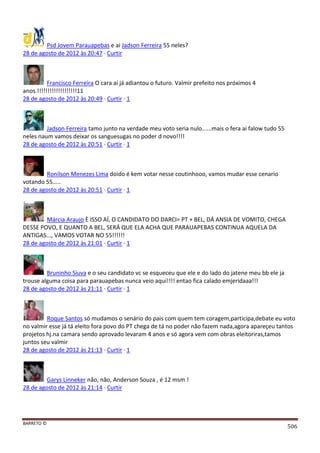 BARRETO ©
506
Psd Jovem Parauapebas e ai Jadson Ferreira 55 neles?
28 de agosto de 2012 às 20:47 · Curtir
Francisco Ferreira O cara aí já adiantou o futuro. Valmir prefeito nos próximos 4
anos.!!!!!!!!!!!!!!!!!!!11
28 de agosto de 2012 às 20:49 · Curtir · 1
Jadson Ferreira tamo junto na verdade meu voto seria nulo......mais o fera ai falow tudo 55
neles naum vamos deixar os sanguesugas no poder d novo!!!!
28 de agosto de 2012 às 20:51 · Curtir · 1
Ronilson Menezes Lima doido é kem votar nesse coutinhooo, vamos mudar esse cenario
votando 55.....
28 de agosto de 2012 às 20:51 · Curtir · 1
Márcia Araujo È ISSO AÍ, O CANDIDATO DO DARCI= PT + BEL, DÁ ANSIA DE VOMITO, CHEGA
DESSE POVO, E QUANTO A BEL, SERÁ QUE ELA ACHA QUE PARAUAPEBAS CONTINUA AQUELA DA
ANTIGAS..., VAMOS VOTAR NO 55!!!!!!
28 de agosto de 2012 às 21:01 · Curtir · 1
Bruninho Siuva e o seu candidato vc se esqueceu que ele e do lado do jatene meu bb ele ja
trouse alguma coisa para parauapebas nunca veio aqui!!!! entao fica calado emjeridaaa!!!
28 de agosto de 2012 às 21:11 · Curtir · 1
Roque Santos só mudamos o senário do pais com quem tem coragem,participa,debate eu voto
no valmir esse já tá eleito fora povo do PT chega de tá no poder não fazem nada,agora apareçeu tantos
projetos hj.na camara sendo aprovado levaram 4 anos e só agora vem com obras eleitoriras,tamos
juntos seu valmir
28 de agosto de 2012 às 21:13 · Curtir · 1
Garys Linneker não, não, Anderson Souza , é 12 msm !
28 de agosto de 2012 às 21:14 · Curtir
 