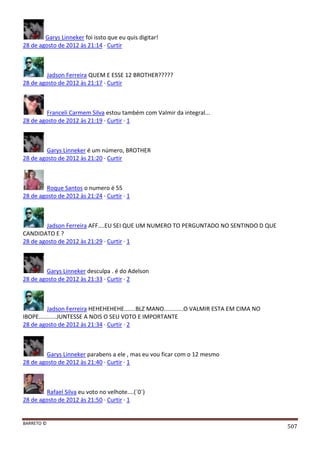 BARRETO ©
507
Garys Linneker foi issto que eu quis digitar!
28 de agosto de 2012 às 21:14 · Curtir
Jadson Ferreira QUEM E ESSE 12 BROTHER?????
28 de agosto de 2012 às 21:17 · Curtir
Franceli Carmem Silva estou também com Valmir da integral...
28 de agosto de 2012 às 21:19 · Curtir · 1
Garys Linneker é um número, BROTHER
28 de agosto de 2012 às 21:20 · Curtir
Roque Santos o numero é 55
28 de agosto de 2012 às 21:24 · Curtir · 1
Jadson Ferreira AFF....EU SEI QUE UM NUMERO TO PERGUNTADO NO SENTINDO D QUE
CANDIDATO E ?
28 de agosto de 2012 às 21:29 · Curtir · 1
Garys Linneker desculpa . é do Adelson
28 de agosto de 2012 às 21:33 · Curtir · 2
Jadson Ferreira HEHEHEHEHE.......BLZ MANO............O VALMIR ESTA EM CIMA NO
IBOPE...........JUNTESSE A NOIS O SEU VOTO E IMPORTANTE
28 de agosto de 2012 às 21:34 · Curtir · 2
Garys Linneker parabens a ele , mas eu vou ficar com o 12 mesmo
28 de agosto de 2012 às 21:40 · Curtir · 1
Rafael Silva eu voto no velhote....(´0´)
28 de agosto de 2012 às 21:50 · Curtir · 1
 