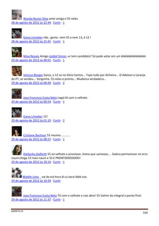 BARRETO ©
508
Wanda Nunes Silva amei amiga e 55 neles
28 de agosto de 2012 às 22:44 · Curtir · 1
Garys Linneker não , gente. nem 55 e nem 13, é 12 !
28 de agosto de 2012 às 22:45 · Curtir · 1
Nilva Novais Amigo Joddal Simon, vc tem candidato? Só pode votar em um kkkkkkkkkkkkkkkkk
29 de agosto de 2012 às 00:01 · Curtir · 1
Vinicius Borges Garys, o 12 so no Silvio Santos... Topa tudo por dinheiro... O Adelson e Laranja
do PT, se vendeu... Vergonha. 55 neles e pronto... Mudanca verdadeira...
29 de agosto de 2012 às 00:49 · Curtir · 2
Jose Francisco Costa Neto Legal tô com o velhote.
29 de agosto de 2012 às 00:54 · Curtir · 1
Garys Linneker 12!
29 de agosto de 2012 às 01:10 · Curtir · 2
Cristiane Bachour 55 mesmo ...........
29 de agosto de 2012 às 08:57 · Curtir · 1
Diellynha Dalferth 55 eo velhote e prontooo..Vamo que vamooos.... Galera parmanecer no erro
naum chega 13 mais naum e 55 E PRONTOOOOOOO!
29 de agosto de 2012 às 10:16 · Curtir · 1
Walefe Lima _ vai da eia hora di cu karai kkkk zoa
29 de agosto de 2012 às 10:34 · Curtir
Jose Francisco Costa Neto Tô com o velhote e nao abro! 55 Valmir da integral e ponto final.
29 de agosto de 2012 às 11:37 · Curtir · 1
 