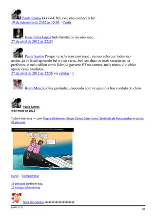 BARRETO ©
50
Paula Santos kkkkkkk bel, esse não conhece a bel
19 de setembro de 2012 às 15:05 · Curtir
Isaac Silva Lopes tudo farinha do mesmo saco..
27 de abril de 2012 às 22:24
Paula Santos Porque vc acha isso caro isaac...eu nao acho que todos sao
assim...ja vi faisal apoiando bel e vice versa...bel tem duas ou mais secretarias na
prefeitura..e mais odilon como lider do governo PT na camara..mais nunca vi o chico
apoiar esses bandidos..
27 de abril de 2012 às 22:58 via celular · 1
Rony Moreno olha garotinha,, concordo com vc quanto a boa conduta do chico
Paula Santos
4 de maio de 2012
Tudo é interesse — com Mayra Sthefanne, Sérgio Carlos Ostermann, Sentinela de Parauapebas e outras
41 pessoas.
Curtir · · Compartilhar
19 pessoas curtiram isto.
12 compartilhamentos
Nilza Dos Santos kkkkkkkkkkkkkkkkkkkkk
 