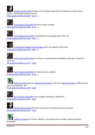 BARRETO ©
509
Jhônatas Souza Santos Ei Galera traz uma placa dessa aki pro studio que eu faço fotos da
Galera... manda quem quiser vir pra cá.
29 de agosto de 2012 às 12:00 · Curtir · 1
Jose Francisco Costa Neto Passa no comiter amigao!
29 de agosto de 2012 às 12:04 · Curtir · 1
Jose Francisco Costa Neto A sociedade de parauapebas quer Valmir 55.
29 de agosto de 2012 às 12:06 · Curtir · 1
Francisco Das Chagas Da Silva Chagas Valmir da Integral e Ponto Final
29 de agosto de 2012 às 12:06 · Curtir · 1
Jose Francisco Costa Neto As cranças e a juventude de parauapebas clama por mudança já
Valmir 55.
29 de agosto de 2012 às 12:11 · Curtir
Jose Francisco Costa Neto As crianças, jovens, adultos
29 de agosto de 2012 às 12:21 · Curtir · 1
Anderson Souza pode crer Jhônatas Souza Santos, fala com o Halisson Correia, acredito que ele
saiba das plaquinhas. ok?
29 de agosto de 2012 às 12:38 · Curtir
Jose Francisco Costa Neto Isso aí amigao. Mudança já. velhote 55.
29 de agosto de 2012 às 12:55 · Curtir
Jhônatas Souza Santos Ok mano, eu tava com essa idéia já ia fazer por conta...
29 de agosto de 2012 às 12:57 · Curtir
Anderson Souza joia irmaozim, abraço! e caso precise do seu amigo, estamos sempre a
disposição!
 