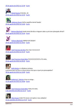 BARRETO ©
510
29 de agosto de 2012 às 12:58 · Curtir
Daniel Soares Entendo...kk
29 de agosto de 2012 às 12:59 · Curtir
Anderson Souza hahha sapekiha daniel Soado!
29 de agosto de 2012 às 13:00 · Curtir
Fabiana Machado kredo tanto bla bla e ninguem sabe o q els tem planejado afinal!!
29 de agosto de 2012 às 13:56 · Curtir
Fabiana Machado AMIGA SAI DESSA!!
29 de agosto de 2012 às 14:01 · Curtir
José Francisco da Silva Sou mais 13,13,13,13
29 de agosto de 2012 às 15:14 · Curtir
Jose Francisco Costa Neto 55,55,55,55,55,55 e 55 neles.
29 de agosto de 2012 às 20:26 · Curtir
Kelly Santos e a ditadura começa;
a primeira que cai fora e a Arara Azul;e isso que vc quer pra parauapebas?
30 de agosto de 2012 às 12:09 · Curtir
Valdeniza C. Batista é tsso ai amiga...
31 de agosto de 2012 às 14:06 · Curtir
Jose Francisco Costa Neto Valeu 55 neles.
2 de setembro de 2012 às 11:17 · Curtir
Alex Araujo Linda! 55 nesses corruptos e seus adeptos!
24 de setembro de 2012 às 17:19 · Curtir
 