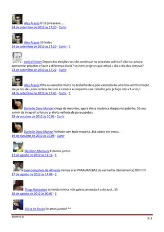 BARRETO ©
511
Alex Araujo O 13 piraaaaaa.....
24 de setembro de 2012 às 17:20 · Curtir
Alex Araujo 55 Neles
24 de setembro de 2012 às 17:20 · Curtir · 1
Joddal Simon Depois das eleições vcs vão continuar no processo politico? vão na camara
apresentar projetos e fazer a diferença diaria? vcs tem projetos que atinja o dia a dia das pessoas?
24 de setembro de 2012 às 17:22 · Curtir
Alex Araujo Olha eu acredito muito no trabalho dele,pois exemplo de uma boa administração
ele ja nos deu,com certeza irei sim a camara acompanha seu trabalho,pois ja faço isto a 8 anos,!
24 de setembro de 2012 às 17:45 · Curtir · 1
Danielle Dany Manoel chega da mesmice, agora sim a mudanca chegou no pebinha, 55 seu
valmir da integral! o futuro prefeito velhote de parauapebas.
19 de outubro de 2012 às 10:06 · Curtir
Danielle Dany Manoel Velhote cum todo respeito..kkk adoro ele dmais.
19 de outubro de 2012 às 10:08 · Curtir
Denilson Marques Estamos juntos.
17 de agosto de 2012 às 11:14 · 1
José Gonçalves de Almeida Vamos tirar PARAUAPEBAS do vermelho [literalmente] !!!!!!!!!!
17 de agosto de 2012 às 14:08 · 2
Thays Gonçalves to vendo minha mãe galera animada é a do azul...55
18 de agosto de 2012 às 00:07 · 1
Alícia de Souza Estamos juntos! ^^
 