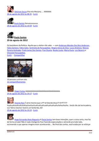 BARRETO ©
513
Delcinan Sousa EIta eita Marjony..... kkkkkkkk
28 de agosto de 2012 às 08:35 · Curtir
Paula Santos Demaissssssssss
28 de agosto de 2012 às 10:58 · Curtir
Paula Santos
29 de agosto de 2012
Os bastidores da Politica. Aquilo que o eleitor não sabe. — com Anderson Mendes Dos Reis Anderson,
Fábio Santana, Fábio Sales, Sentinela de Parauapebas, Wagno Veras da Silva, Lucas Amâncio, Marcos
Pereira Andrades, Frank James Dos Santos, Fran Duarte, Bouka Louka, Maria Paula, Luis Bezerra e
Chocolat Parauapebas.
Curtir · · Compartilhar
10 pessoas curtiram isto.
12 compartilhamentos
Diego Freitas kkkkkkkkkkkkkkkkkkkkkkkkkkkkkkkkkkkkkk
29 de agosto de 2012 às 19:17 · Curtir
Vicente Reis É sério mesmo que o PT tá falando disso?? O PT????
Huahuahauahuahuhahauhauhauhuahuahuahuaahuahuahuahuhahauhauha.. Vocês tão de bvrincadeira,
viu? Sério mesmo! Você é um fanfarrão, 02!
29 de agosto de 2012 às 19:19 · Curtir
Hugo Fernando Alves Nogueira A Paula Santos tem boas intenções, quer a coisa certa, mas faz
de forma errada! Não é nada inteligente ficar fazendo especulações e atirando pra todo lado,
escrevendo o que apenas imagina estar acontecendo.... No final das contas, você acaba por se esforçar
 