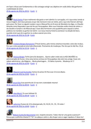 BARRETO ©
514
em fazer críticas sem fundamentos e não consegue atingir seu objetivo em razão delas não ganharem
credibilidade do leitor.
29 de agosto de 2012 às 20:51 · Curtir · 2
Paula Santos O que realmente não gosto e nem admito é a corrupção, e é o que estou vendo ai
nessa imagem, tem duas pessoas ai que não merecem mais ser eleito, pois o que eles fizeram até hoje
pelo povo. Por favor se alguém souber o que o Massud fez em 8 anos de Mandato me diga, e o Claudio
Almeida como Deputado o que ele fez por Parauapebas. Mais suas Fazendas estão cheias de nelore, a
do Claudio e Canaã e a do Massud aqui. Esses dois formaram uma quadrilha para saqueá o cofres
públicos no mandato se ganhar do Valmir. Ja vi essa mesma historia acontecer na eleição de Darci,
quando viram que ele ia ganhar os urubus voaram pra cima.
29 de agosto de 2012 às 21:38 · Curtir
Cristiane Borges Damasceno É Paula Santos, pelo menos estamos trocando o alvo dos Urubus.
Por que o alvo passado já esta todo dilacerado. Precisamos de mudanças. Pior do que tá não fica. 55 já.
29 de agosto de 2012 às 22:16 · Curtir · 1
Vinicius Borges Tenho pena do desepero... Queria saber onde esta os R$ 6 BILHÕES na
administração de 8 anos. Uma coisa temos certeza em Parauapebas não está meu amigo. Esses sim
sabem administrar, são Mágicos... Muita pilantragem... 55 Neles é pronto... Mudança Já !!!
29 de agosto de 2012 às 22:45 · Curtir · 2
Maycom Leal Guimarães Vamos Q vamos 55 Pois esse 13 Já era Basta .
29 de agosto de 2012 às 23:01 · Curtir · 2
Josue Elias Esse povinho do 13 nao tem criatividade mesmo!
30 de agosto de 2012 às 00:45 · Curtir · 3
Jhon Muni'z To com Velhote 55
30 de agosto de 2012 às 09:58 · Curtir · 1
Leila Lino O povo do 13 ta desesperado, 55, 55,55, 55 , 55 , 55 neles !
30 de agosto de 2012 às 10:03 · Curtir · 2
Robson Cunha Do Nascimento Luis, respeita Januário. Todos irão ter uma grata surpresa!!!
Pensa que o velhinho é besta? É "55" na cabeça e ocês ó, vão chupar cana e cagar rapadura. É doce viu!
 