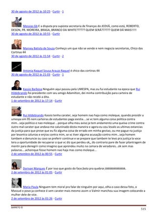BARRETO ©
515
30 de agosto de 2012 às 10:25 · Curtir · 1
Messias Gb E a disputa pra suposta secretaria de finanças do JEOVÁ, como está, ROBERTO,
DESON, PR. MOREIRA, BRAGA, BRANCO DA WHITE?????? QUEM SERÁ?????? QUEM DÁ MAIS!!!!!
30 de agosto de 2012 às 10:55 · Curtir
Marney Batista de Souza Conheço um que não se vende e nem negocia secretarias, Chico das
Cortinas 44
30 de agosto de 2012 às 15:54 · Curtir · 2
Antonia Raquel Sousa Araujo Raquel é chico das cortinas 44
30 de agosto de 2012 às 21:03 · Curtir · 1
Kassio Barbosa Ninguém aqui passou pela UMESPA, mas eu fui estudante na epoca que Rui
Hildebrando foi presidente com seu amigo Adamilton, dei minha contribuição para carteira de
estudante e não recebi a dita.
1 de setembro de 2012 às 17:14 · Curtir
Rui Hildebrando Kassio tenha carater, seja homem nao haja como moleque, quando presidir a
umespa em 95 nem carteiras de estudantes paga existia....se vc tem alguma coisa politica contra
mim...seja politico e nao moleque ...porque olha meu aviso ja tem andamento uma queixa crime contra
outro mal carater que andava me caluninado desta maneira e agora eu vou levalo as ultimas extancias
da justiça para que prove que eu fiz alguma coisa de errado em minha gestao, ou me pague na justiça
por levantra calunias e enjras contra mim, se vc tiver alguma acusação contra mim...seja homem
tambem e denuncie ou caso se preferir continue e se prepare que tambem te levo pra justiça la voce
tera a oportunidade de recuperar o que vc diz que perdeu ok,, do contrario pare de fazer pilantragem de
mentir para denegrir como imagino que aprendeu muito na camara de veradores...ok sem mas
palavras....acheinque fosse homem nao haja mas como moleque...
2 de setembro de 2012 às 00:55 · Curtir
Dorivan Marques É por isso que gosto do face,bota pra quebrar,kkkkkkkkkkkkkk.
2 de setembro de 2012 às 01:05 · Curtir
Maria Paula Ninguem tem moral pra falar de ninguém por aqui, olha o caso dessa foto, o
Massud o povo ja conhece é sem carater mais mesmo assim o Valmir manchou sua imagem colocando a
mulher dele de vice.
2 de setembro de 2012 às 01:26 · Curtir
 