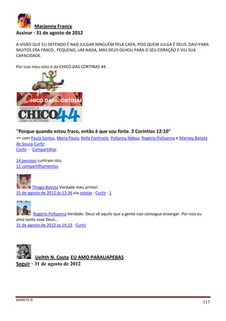 BARRETO ©
517
Marjonny Francy
Assinar · 31 de agosto de 2012
A VISÃO QUE EU DEFENDO É NAO JULGAR NINGUÉM PELA CAPA, POIS QUEM JULGA É DEUS. DAVI PARA
MUITOS ERA FRACO , PEQUENO, UM NADA, MAS DEUS OLHOU PARA O SEU CORAÇÃO E VIU SUA
CAPACIDADE.
Por isso meu voto é do CHICO DAS CORTINAS 44.
"Porque quando estou fraco, então é que sou forte. 2 Coríntios 12:10"
— com Paula Santos, Maria Paula, Kelle Fontinele, Pollanny Nábya, Rogério Pollyanna e Marney Batista
de Souza.Curtir ·
Curtir · · Compartilhar
14 pessoas curtiram isto.
11 compartilhamentos
Thiago Batista Verdade meu primo!
31 de agosto de 2012 às 13:36 via celular · Curtir · 1
Rogério Pollyanna Verdade. Deus vê aquilo que a gente nao consegue enxergar. Por isso eu
amo tanto esse Deus...
31 de agosto de 2012 às 14:23 · Curtir
Ueltth N. Costa EU AMO PARAUAPEBAS
Seguir · 31 de agosto de 2012
 