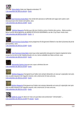 BARRETO ©
519
Eleine Mello Valei-me! Alguém entendeu? ↑
1 de setembro de 2012 às 09:54 · Curtir
Jose Francisco Costa Neto mas ainda tem pessoas ai sofrendo sem agua sem aude e sem
educaçao que vota nesses corrupitos, saca.
1 de setembro de 2012 às 10:08 · Curtir
Weliton Nogueira Partido que não tem história conta a história dos outros... Bolsa escola e
Bolsa Família são programas do MODO PETISTA DE GOVERNAR e vai dar 13 p/ fazer muito mais.
1 de setembro de 2012 às 10:44 · Curtir · 1
Jose Francisco Costa Neto esses programas foi do gorveno federal e nao dom picaretas do pt de
paraupebas,, saca.
1 de setembro de 2012 às 10:49 · Curtir
Jose Francisco Costa Neto voces que estao apoiando este governo impom=mpetente toma
vergonha na cara eu dar ripada pravaler em vcs, toma cuidaddo seu fakes animais. saca
1 de setembro de 2012 às 10:53 · Curtir
Alessandro Santos Lima pra ver o que o dinheiro faz em
2 de setembro de 2012 às 20:30 · Curtir
Weliton Nogueira O pt governa p/ todos nais sempre deixando um osso p/ a oposição roer pois
não se pode esquecer de ninguém mesmo. eté a vitoria do 13 mais uma vez.
3 de setembro de 2012 às 10:58 · Curtir
Weliton Nogueira O pt governa p/ todos nais sempre deixando um osso p/ a oposição roer pois
não se pode esquecer de ninguém mesmo. eté a vitoria do 13 mais uma vez.
3 de setembro de 2012 às 11:01 · Curtir
Ueltth N. Costa Vc deve ser mais um que deve esta sendo bem "alimentado"....
3 de setembro de 2012 às 12:48 via celular · Curtir
 