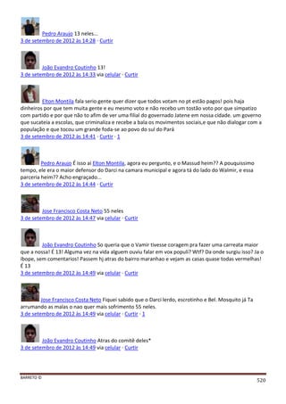BARRETO ©
520
Pedro Araujo 13 neles...
3 de setembro de 2012 às 14:28 · Curtir
João Evandro Coutinho 13!
3 de setembro de 2012 às 14:33 via celular · Curtir
Elton Montila fala serio gente quer dizer que todos votam no pt estão pagos! pois haja
dinheiros por que tem muita gente e eu mesmo voto e não recebo um tostão voto por que simpatizo
com partido e por que não to afim de ver uma filial do governado Jatene em nossa cidade. um governo
que sucateia a escolas, que criminaliza e recebe a bala os movimentos sociais,e que não dialogar com a
população e que tocou um grande foda-se ao povo do sul do Pará
3 de setembro de 2012 às 14:41 · Curtir · 1
Pedro Araujo É isso aí Elton Montila, agora eu pergunto, e o Massud heim?? A pouquissimo
tempo, ele era o maior defensor do Darci na camara municipal e agora tá do lado do Walmir, e essa
parceria heim?? Acho engraçado...
3 de setembro de 2012 às 14:44 · Curtir
Jose Francisco Costa Neto 55 neles
3 de setembro de 2012 às 14:47 via celular · Curtir
João Evandro Coutinho So queria que o Vamir tivesse coragem pra fazer uma carreata maior
que a nossa! É 13! Alguma vez na vida alguem ouviu falar em vox populi? Wtf? Da onde surgiu isso? Ja o
ibope, sem comentarios! Passem hj atras do bairro maranhao e vejam as casas quase todas vermelhas!
É 13
3 de setembro de 2012 às 14:49 via celular · Curtir
Jose Francisco Costa Neto Fiquei sabido que o Darci lerdo, escrotinho e Bel. Mosquito já Ta
arrumando as malas o nao quer mais sofrimento 55 neles.
3 de setembro de 2012 às 14:49 via celular · Curtir · 1
João Evandro Coutinho Atras do comitê deles*
3 de setembro de 2012 às 14:49 via celular · Curtir
 