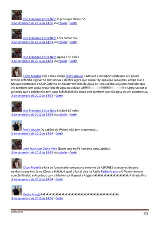 BARRETO ©
521
Jose Francisco Costa Neto O povo que Valmir 55
3 de setembro de 2012 às 14:50 via celular · Curtir
Jose Francisco Costa Neto Fora corruPTos
3 de setembro de 2012 às 14:51 via celular · Curtir
Jose Francisco Costa Neto Agora é 55 neles
3 de setembro de 2012 às 14:51 via celular · Curtir
Elton Montila Pois é meu amigo Pedro Araujo o Massud e um oportunista que ate pouco
tempo defendia o governo com unhas e dentes agora que pousar de oposição sabia meu amigo que o
Massud controlava o SAEP Sistema de Abastercimento de Agua de Parauapebas ai ja pra entender que
ele tambem tem culpa nessa falta de agua na cidade ja!!!!!!!!!!!!!!!!!!!!!!!!!!!!!!!!!!!!!!! e Agora sai por ai
gritando que a cidade não tem agua kkkkkkkkkkkkk culpa dele tambem que não pasa de um oportunista,
3 de setembro de 2012 às 14:52 · Curtir
Jose Francisco Costa Neto Então é 55 neles
3 de setembro de 2012 às 14:53 via celular · Curtir
Pedro Araujo Os babões do Walmir não tem argumento...
3 de setembro de 2012 às 14:54 · Curtir
Jose Francisco Costa Neto Quem vota no Pt nao ama parauapebas.
3 de setembro de 2012 às 14:54 via celular · Curtir
Elton Montila e fala de funcionario temporario e monte de ASPONES assessores de pora
nenhuma que tem la na Câmara kkkkkk é igual o faisal dise na Radio Pedro Araujo o O Valmir durmiu
com Ze Rinaldo e Acordouc com a Mulher da Massud a Angela kkkkkkkkkkkkkkkkkkkkkkkk A direita Pira
3 de setembro de 2012 às 14:54 · Curtir
Pedro Araujo kkkkkkkkkkkkkkkkkkkkkkkkkkkkkkkkkkkkkkkkkkkkkkkkkkkkk
3 de setembro de 2012 às 14:55 · Curtir
 