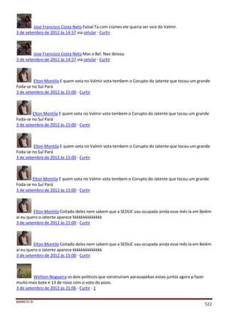 BARRETO ©
522
Jose Francisco Costa Neto Faisal Ta com ciúmes ele queria ser vice do Valmir.
3 de setembro de 2012 às 14:57 via celular · Curtir
Jose Francisco Costa Neto Mas a Bel. Nao deixou
3 de setembro de 2012 às 14:57 via celular · Curtir
Elton Montila E quem vota no Valmir vota tembem o Corupto do Jatente que tocou um grande
Foda-se no Sul Pará
3 de setembro de 2012 às 15:00 · Curtir
Elton Montila E quem vota no Valmir vota tembem o Corupto do Jatente que tocou um grande
Foda-se no Sul Pará
3 de setembro de 2012 às 15:00 · Curtir
Elton Montila E quem vota no Valmir vota tembem o Corupto do Jatente que tocou um grande
Foda-se no Sul Pará
3 de setembro de 2012 às 15:00 · Curtir
Elton Montila E quem vota no Valmir vota tembem o Corupto do Jatente que tocou um grande
Foda-se no Sul Pará
3 de setembro de 2012 às 15:00 · Curtir
Elton Montila Coitado deles nem sabem que a SEDUC vau ocupada ainda esse mês la em Belém
ai eu quero o Jatente aparece kkkkkkkkkkkkkk
3 de setembro de 2012 às 15:00 · Curtir
Elton Montila Coitado deles nem sabem que a SEDUC vau ocupada ainda esse mês la em Belém
ai eu quero o Jatente aparece kkkkkkkkkkkkkk
3 de setembro de 2012 às 15:00 · Curtir
Weliton Nogueira os dois politicos que construiram parauapebas estao juntos agora p fazer
muito mais bote é 13 de novo com o voto do povo.
3 de setembro de 2012 às 21:06 · Curtir · 1
 