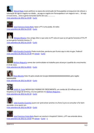 BARRETO ©
523
Marcel Regis esses politicos na epoca da construção de Parauapebas só esqueram de colocar a
tubulação de agua e esgoto na cidade... pq agua e esgoto em Parauapebas é um negocio raro.... Só vejo
é muita lama... areia e gente tomando banho de cuia................
3 de setembro de 2012 às 23:00 · Curtir
Jose Francisco Costa Neto rapaz o PT é uma piada, 55 neles
3 de setembro de 2012 às 23:02 · Curtir
Olimpio Oliveira meu amigo elton e que vota no PT vota em que so em gente honesta e???o PT
so tem gente honesta mesmo !!!
3 de setembro de 2012 às 23:05 · Curtir
João Evandro Coutinho Piada muito boa, perdurou por 8 anos aqui e oito no gov. Federal!
3 de setembro de 2012 às 23:30 via celular · Curtir
Weliton Nogueira vamos dar continuidade no trabalho para alcançar o padrão do crescimento.
é 13 de novo.
4 de setembro de 2012 às 00:01 · Curtir
Elton Montila Vote 55 pelo estado de Carajás kkkkkkkkkkkkkkkkkkkkkkkkk pela região
kkkkkkkkkkk
4 de setembro de 2012 às 00:54 · Curtir
Ueltth N. Costa NOSSA QUE PADRAO DE CRESCIMENTO, um rombo de 33 milhoes em um
hospital q ta longe de termina, e ta nos padroes ne Weliton Nogueira...
4 de setembro de 2012 às 02:10 · Curtir
João Evandro Coutinho quero ver qnd estiver pronto e tu fores la pra se consultar e for bem
atendido. ai eu quero ver..
4 de setembro de 2012 às 08:59 · Curtir
Jose Francisco Costa Neto Quem vai concluir o hospital E Valmir, o PT nao entende obras.
4 de setembro de 2012 às 10:02 via celular · Curtir · 1
 