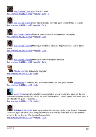 BARRETO ©
524
Jose Francisco Costa Neto Então é 55 neles.
4 de setembro de 2012 às 10:03 via celular · Curtir · 1
João Evandro Coutinho Ai ai, diz ai ql a escola municipal que n tem central de ar na sala?
4 de setembro de 2012 às 10:25 via celular · Curtir
João Evandro Coutinho Me diz ai quantas carteiras velhas existem nas escolas
4 de setembro de 2012 às 10:25 via celular · Curtir
João Evandro Coutinho Me diz qual o indice da educacao de parauapebas? Melhor do que
belem!
4 de setembro de 2012 às 10:26 via celular · Curtir
João Evandro Coutinho Me diz qual bairro n tem posto de saude
4 de setembro de 2012 às 10:26 via celular · Curtir
Alan Barreto Filho do Coutinho é Autista '
4 de setembro de 2012 às 11:47 · Curtir
Alan Barreto cá entre nós, está puxando a sardinha por lado que o convém.
4 de setembro de 2012 às 11:48 · Curtir
Marcel Regis um dia o hospital termina, um dia tem agua pra maioria do povo, um dia tem
saneamento pra maioria do povo, um dia o transito sera ordenado... um dia o povo para de ser besta e
para de votar em quem só os enrola.....
4 de setembro de 2012 às 11:51 · Curtir · 1
João Evandro Coutinho Rapaz vai pesquisar pelo menos como é o nome do cara! O nome do
"coutinho" é josé das dores couto. Larga de ser burro. Quer falar do outros fala, mas procura saber
primeiro. Qm me dera ser filho do nosso futuro pefeito
4 de setembro de 2012 às 12:12 via celular · Curtir
 