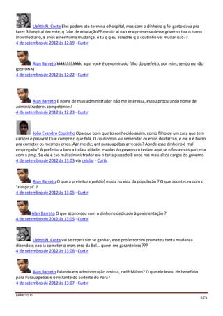 BARRETO ©
525
Ueltth N. Costa Eles podem ate termina o hospital, mas com o dinheiro q foi gasto dava pra
fazer 3 hospital decente, q falar de educação?? me diz ai nao era promessa desse governo tira o turno
intermediario, 8 anos e nenhuma mudança, e tu q q eu acredite q o coutinho vai mudar isso??
4 de setembro de 2012 às 12:19 · Curtir
Alan Barreto kkkkkkkkkkkk, aqui você é denominado filho do prefeito, por mim, sendo ou não
(por DNA) '
4 de setembro de 2012 às 12:22 · Curtir
Alan Barreto E nome de mau administrador não me interessa, estou procurando nome de
administradores competentes!
4 de setembro de 2012 às 12:23 · Curtir
João Evandro Coutinho Opa que bom que to conhecido assim, como filho de um cara que tem
carater e palavra! Que cumpre o que fala. O coutinho n vai remendar os erros do darci n, e ele n é burro
pra cometer os mesmos erros. Agr me diz, qnt parauapebas arrecada? Aonde esse dinheiro é mal
empregado? A prefeitura banca toda a cidade, escolas do governo n teriam aqui se n fossem as parceria
com a pmp. Se ele é tao mal administrador ele n teria passado 8 anos nas mais altos cargos do governo
4 de setembro de 2012 às 13:03 via celular · Curtir
Alan Barreto O que a prefeitura(prédio) muda na vida da população ? O que aconteceu com o
"Hospital" ?
4 de setembro de 2012 às 13:05 · Curtir
Alan Barreto O que aconteceu com o dinheiro dedicado à pavimentação ?
4 de setembro de 2012 às 13:05 · Curtir
Ueltth N. Costa vai se repeti sim se ganhar, esse professorzim prometeu tanta mudança
dizendo q nao ia cometer o msm erro da Bel... quem me garante isso???
4 de setembro de 2012 às 13:06 · Curtir
Alan Barreto Falando em administração omissa, cadê Milton? O que ele levou de benefício
para Parauapebas e o restante do Sudeste do Pará?
4 de setembro de 2012 às 13:07 · Curtir
 