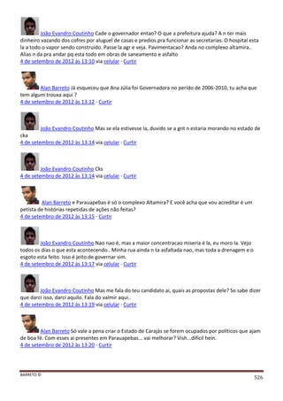 BARRETO ©
526
João Evandro Coutinho Cade o governador entao? O que a prefeitura ajuda? A n ter mais
dinheiro vazando dos cofres por aluguel de casas e predios pra funcionar as secretarias. O hospital esta
la a todo o vapor sendo construido. Passe la agr e veja. Pavimentacao? Anda no complexo altamira..
Alias n da pra andar pq esta todo em obras de saneamento e asfalto
4 de setembro de 2012 às 13:10 via celular · Curtir
Alan Barreto Já esqueceu que Ana Júlia foi Governadora no perído de 2006-2010, tu acha que
tem algum trouxa aqui ?
4 de setembro de 2012 às 13:12 · Curtir
João Evandro Coutinho Mas se ela estivesse la, duvido se a gnt n estaria morando no estado de
cka
4 de setembro de 2012 às 13:14 via celular · Curtir
João Evandro Coutinho Cks
4 de setembro de 2012 às 13:14 via celular · Curtir
Alan Barreto e Parauapebas é só o complexo Altamira? E você acha que vou acreditar é um
petista de histórias repetidas de ações não feitas?
4 de setembro de 2012 às 13:15 · Curtir
João Evandro Coutinho Nao nao é, mas a maior concentracao miseria é la, eu moro la. Vejo
todos os dias o que esta acontecendo.. Minha rua ainda n ta asfaltada nao, mas toda a drenagem e o
esgoto esta feito. Isso é jeito de governar sim.
4 de setembro de 2012 às 13:17 via celular · Curtir
João Evandro Coutinho Mas me fala do teu candidato ai, quais as propostas dele? So sabe dizer
que darci isso, darci aquilo. Fala do valmir aqui..
4 de setembro de 2012 às 13:19 via celular · Curtir
Alan Barreto Só vale a pena criar o Estado de Carajás se forem ocupados por políticos que ajam
de boa fé. Com esses ai presentes em Parauapebas... vai melhorar? Vish...difícil hein.
4 de setembro de 2012 às 13:20 · Curtir
 
