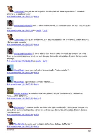 BARRETO ©
527
Alan Barreto Eleições em Parauapebas é como questões de Multipla escolha... Primeiro
elimina-se as opções erradas '
4 de setembro de 2012 às 13:21 · Curtir
João Evandro Coutinho Mas ta dificil de eliminar né, vcs so sabem bater em nos! Discurso que é
bom..
4 de setembro de 2012 às 13:26 via celular · Curtir
Alan Barreto Esse que é o Problema, o PT de parauapebas(e em todo Brasil), só tem discurso,
não tem nada concreto.
4 de setembro de 2012 às 13:27 · Curtir
João Evandro Coutinho É, antes do lula todo mundo tinha condicoes de comprar um carro.
Eram os mesmos impostos, o brasil era sede de copa do mundo, olimpiadas.. Era sim. Gerava muito
emprego..
4 de setembro de 2012 às 13:29 via celular · Curtir
Marcel Regis entao voce defende o famoso jargão: "rouba mais faz"?
4 de setembro de 2012 às 13:30 · Curtir
Marcel Regis pq em Pebas nem fazer não faz........
4 de setembro de 2012 às 13:31 · Curtir
Weliton Nogueira No cidade cresse com governo do pt e vai continuar p/ cresse muito
mais.......ohhh 13 forrrrte.
4 de setembro de 2012 às 13:31 · Curtir · 1
Alan Barreto É, antes de vender a Vale(do lula) todo mundo tinha condicoes de comprar um
carro. Eram os mesmos impostos, o brasil era sede de copa do mundo, olimpiadas.. Era sim. Gerava
muito emprego..
4 de setembro de 2012 às 13:32 · Curtir
Alan Barreto ah, certo, qual vantagem de Ser Sede da Copa do Mundo ?
4 de setembro de 2012 às 13:32 · Curtir
 