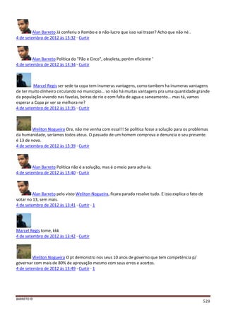 BARRETO ©
528
Alan Barreto Já conferiu o Rombo e o não-lucro que isso vai trazer? Acho que não né .
4 de setembro de 2012 às 13:32 · Curtir
Alan Barreto Política do "Pão e Circo", obsoleta, porém eficiente '
4 de setembro de 2012 às 13:34 · Curtir
Marcel Regis ser sede ta copa tem inumeras vantagens, como tambem ha inumeras vantagens
de ter muito dinheiro circulando no municipio... so não há muitas vantagens pra uma quantidade grande
da população vivendo nas favelas, beiras de rio e com falta de agua e saneamento... mas tá, vamos
esperar a Copa pr ver se melhora ne?
4 de setembro de 2012 às 13:35 · Curtir
Weliton Nogueira Ora, não me venha com essa!!! Se política fosse a solução para os problemas
da humanidade, seríamos todos ateus. O passado de um homem comprova e denuncia o seu presente.
é 13 de novo.
4 de setembro de 2012 às 13:39 · Curtir
Alan Barreto Política não é a solução, mas é o meio para acha-la.
4 de setembro de 2012 às 13:40 · Curtir
Alan Barreto pelo visto Weliton Nogueira, ficara parado resolve tudo. E isso explica o fato de
votar no 13, sem mais.
4 de setembro de 2012 às 13:41 · Curtir · 1
Marcel Regis tome, kkk
4 de setembro de 2012 às 13:42 · Curtir
Weliton Nogueira O pt demonstro nos seus 10 anos de governo que tem competência p/
governar com mais de 80% de aprovação mesmo com seus erros e acertos.
4 de setembro de 2012 às 13:49 · Curtir · 1
 