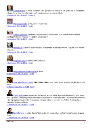 BARRETO ©
52
Rayner Teixeira eu naum concordo! acho que a cidade precisa de um gestor e o zé rinaldo tem
este perfil.. se ele e rico e bom para ele!! mas temos que pensar na cidade..
5 de maio de 2012 às 11:47 · Curtir · 1
Marconya Erivelto gente , vamos mudar isso...
5 de maio de 2012 às 12:11 · Curtir
Alberto João Gozzi Galera esse vagabundos só pensão neles ricos podem ser mais tão de
acordo para disviar mais isso vc´s podem ter certeza!!!
5 de maio de 2012 às 21:35 · Curtir
Maria Paula É verdade essa barca esta afundando e muito rapidamente...e quem tiver dentro
vai junto...
5 de maio de 2012 às 23:32 · Curtir
Vera Lúcia Moia kkkkkkkkkkkkkkkkkkkkkkk
6 de maio de 2012 às 16:32 · Curtir
Leny Rodrigues Silva Rodrigues si desidi
28 de maio de 2012 às 15:07 · Curtir
Aline Alves Estado Carajas kkkkkkkkkkkkkkkkkkk essa Paulo Santos tm uma coleção dessas fotos
bobas.
10 de Junho de 2012 às 20:13 · Curtir
Kassio Barbosa Pelo que eu sei com certeza, ate por morar aqui em Parauapebas a mais de 25
anos e que este tal Welney era secretário de finanças da Bel, no entanto votar Coutinho e trazer Welney
e Darci pro poder novamente. Parauapebas não quer isto e eu também não. Valmir da integral e A
esperança de dias melhores.
12 de julho de 2012 às 21:55 · Curtir
Kassio Barbosa Se voltar Darci e Welney, dai sim nossa cidade vai ficar mais afundada do que o
Titanic.
12 de julho de 2012 às 21:58 · Curtir
 