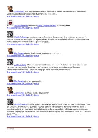 BARRETO ©
529
Alan Barreto mas ninguém explica se as estatais não fossem parcialmente(ou totalmente)
vendidas, se estaria como estamos atualmente(na economia).
4 de setembro de 2012 às 13:51 · Curtir
Sinceridade Pura Será que o ViNny Azevedo Parreira viu essa? kkkkkk.
4 de setembro de 2012 às 14:06 · Curtir
Ueltth N. Costa para se ter uma grande maioria de aprovação é so ajudar os que sao os de
maiores numero em população, ou seja os pobres. Solução encontrada bolsa familia onde ensina uma
familia a conviver com um ''extra''.. grande solução...
4 de setembro de 2012 às 14:26 · Curtir
Alan Barreto O povo, infelizmente, se contenta com pouco .
4 de setembro de 2012 às 14:28 · Curtir
Ueltth N. Costa Q falar de economia sobre comprar carros?? Os bancos estao cada vez mais
rigorosos para aprovação de cadastro pq? nunca na historia nao houve tanto desfalque em
financiamento de veiculos. Comprar e nao paga assim facil tirar um carro novo...
4 de setembro de 2012 às 14:31 · Curtir
Alan Barreto deve ser o caso dele... '
4 de setembro de 2012 às 14:32 · Curtir
Alan Barreto e 30% do carro é do governo '
4 de setembro de 2012 às 14:32 · Curtir
Ueltth N. Costa Sem falar desses carros lixos q so tem aki no Brasil por esse preço 30.000 reais
em um Gol 1.0 'cOmPlEto'... quando a Hyundai começo a trazer carros descente com bons preço a
industria nacional pra valorizar o mercado interno pediu as autoridades q todos os carros importados
subissem de preço pq nao estavam mais vendendo? em qual governo q houve esssa situação?? tam tam
tam? ''PT"...
4 de setembro de 2012 às 14:32 · Curtir
 