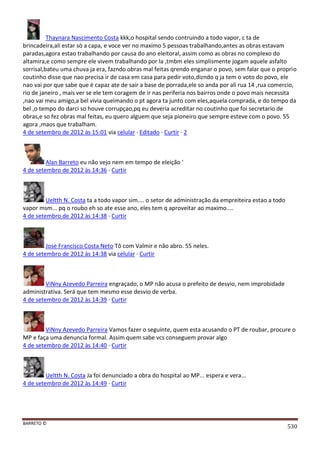 BARRETO ©
530
Thaynara Nascimento Costa kkk,o hospital sendo contruindo a todo vapor, c ta de
brincadeira,ali estar sò a capa, e voce ver no maximo 5 pessoas trabalhando,antes as obras estavam
paradas,agora estao trabalhando por causa do ano eleitoral, assim como as obras no complexo do
altamira,e como sempre ele vivem trabalhando por la ,tmbm eles simplismente jogam aquele asfalto
sorrisal,bateu uma chuva ja era, fazndo obras mal feitas qrendo enganar o povo, sem falar que o proprio
coutinho disse que nao precisa ir de casa em casa para pedir voto,dizndo q ja tem o voto do povo, ele
nao vai por que sabe que è capaz ate de sair a base de porrada,ele so anda por ali rua 14 ,rua comercio,
rio de janeiro , mais ver se ele tem coragem de ir nas periferia nos bairros onde o povo mais necessita
,nao vai meu amigo,a bel vivia queimando o pt agora ta junto com eles,aquela comprada, e do tempo da
bel ,o tempo do darci so houve corrupçao,pq eu deveria acreditar no coutinho que foi secretario de
obras,e so fez obras mal feitas, eu quero alguem que seja pioneiro que sempre esteve com o povo. 55
agora ,maos que trabalham.
4 de setembro de 2012 às 15:01 via celular · Editado · Curtir · 2
Alan Barreto eu não vejo nem em tempo de eleição '
4 de setembro de 2012 às 14:36 · Curtir
Ueltth N. Costa ta a todo vapor sim.... o setor de administração da empreiteira estao a todo
vapor msm... pq o roubo eh so ate esse ano, eles tem q aproveitar ao maximo....
4 de setembro de 2012 às 14:38 · Curtir
Jose Francisco Costa Neto Tô com Valmir e não abro. 55 neles.
4 de setembro de 2012 às 14:38 via celular · Curtir
ViNny Azevedo Parreira engraçado, o MP não acusa o prefeito de desvio, nem improbidade
administrativa. Será que tem mesmo esse desvio de verba.
4 de setembro de 2012 às 14:39 · Curtir
ViNny Azevedo Parreira Vamos fazer o seguinte, quem esta acusando o PT de roubar, procure o
MP e faça uma denuncia formal. Assim quem sabe vcs conseguem provar algo
4 de setembro de 2012 às 14:40 · Curtir
Ueltth N. Costa Ja foi denunciado a obra do hospital ao MP... espera e vera...
4 de setembro de 2012 às 14:49 · Curtir
 