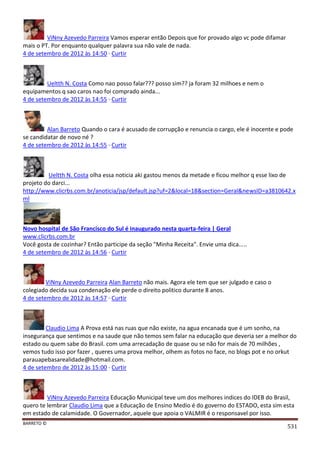 BARRETO ©
531
ViNny Azevedo Parreira Vamos esperar então Depois que for provado algo vc pode difamar
mais o PT. Por enquanto qualquer palavra sua não vale de nada.
4 de setembro de 2012 às 14:50 · Curtir
Ueltth N. Costa Como nao posso falar??? posso sim?? ja foram 32 milhoes e nem o
equipamentos q sao caros nao foi comprado ainda...
4 de setembro de 2012 às 14:55 · Curtir
Alan Barreto Quando o cara é acusado de corrupção e renuncia o cargo, ele é inocente e pode
se candidatar de novo né ?
4 de setembro de 2012 às 14:55 · Curtir
Ueltth N. Costa olha essa noticia aki gastou menos da metade e ficou melhor q esse lixo de
projeto do darci...
http://www.clicrbs.com.br/anoticia/jsp/default.jsp?uf=2&local=18&section=Geral&newsID=a3810642.x
ml
Novo hospital de São Francisco do Sul é inaugurado nesta quarta-feira | Geral
www.clicrbs.com.br
Você gosta de cozinhar? Então participe da seção "Minha Receita". Envie uma dica.....
4 de setembro de 2012 às 14:56 · Curtir
ViNny Azevedo Parreira Alan Barreto não mais. Agora ele tem que ser julgado e caso o
colegiado decida sua condenação ele perde o direito politico durante 8 anos.
4 de setembro de 2012 às 14:57 · Curtir
Claudio Lima A Prova está nas ruas que não existe, na agua encanada que é um sonho, na
insegurança que sentimos e na saude que não temos sem falar na educação que deveria ser a melhor do
estado ou quem sabe do Brasil. com uma arrecadação de quase ou se não for mais de 70 milhões ,
vemos tudo isso por fazer , queres uma prova melhor, olhem as fotos no face, no blogs pot e no orkut
parauapebasarealidade@hotmail.com.
4 de setembro de 2012 às 15:00 · Curtir
ViNny Azevedo Parreira Educação Municipal teve um dos melhores indices do IDEB do Brasil,
quero te lembrar Claudio Lima que a Educação de Ensino Medio é do governo do ESTADO, esta sim esta
em estado de calamidade. O Governador, aquele que apoia o VALMIR é o responsavel por isso.
 