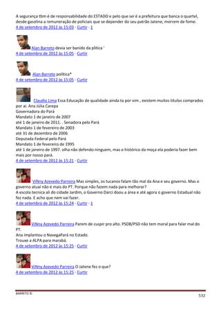 BARRETO ©
532
A segurança tbm é de responsabilidade do ESTADO e pelo que sei é a prefeitura que banca o quartel,
desde gasolina a remuneração de policiais que se depender do seu patrão Jatene, morrem de fome.
4 de setembro de 2012 às 15:03 · Curtir · 1
Alan Barreto devia ser banido da plítica '
4 de setembro de 2012 às 15:05 · Curtir
Alan Barreto política*
4 de setembro de 2012 às 15:05 · Curtir
Claudio Lima Essa Educação de qualidade ainda ta por vim , existem muitos titulos comprados
por ai. Ana Júlia Carepa
Governadora do Pará
Mandato 1 de janeiro de 2007
até 1 de janeiro de 2011. . Senadora pelo Pará
Mandato 1 de fevereiro de 2003
até 31 de dezembro de 2006
Deputada Federal pelo Pará
Mandato 1 de fevereiro de 1995
até 1 de janeiro de 1997. olha não defendo ninguem, mas o histórico da moça ela poderia fazer bem
mais por nosso pará.
4 de setembro de 2012 às 15:21 · Curtir
ViNny Azevedo Parreira Mas simples, os tucanos falam tão mal da Ana e seu governo. Mas o
governo atual não é mais do PT. Porque não fazem nada para melhorar?
A escola tecnica ali do cidade Jardim, o Governo Darci doou a área e até agora o governo Estadual não
fez nada. E acho que nem vai fazer.
4 de setembro de 2012 às 15:24 · Curtir · 1
ViNny Azevedo Parreira Parem de cuspir pro alto. PSDB/PSD não tem moral para falar mal do
PT.
Ana implantou o NavegaPará no Estado.
Trouxe a ALPA para marabá.
4 de setembro de 2012 às 15:25 · Curtir
ViNny Azevedo Parreira O Jatene fez o que?
4 de setembro de 2012 às 15:25 · Curtir
 