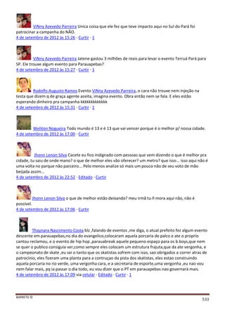 BARRETO ©
533
ViNny Azevedo Parreira Unica coisa que ele fez que teve impacto aqui no Sul do Pará foi
patrocinar a campanha do NÃO.
4 de setembro de 2012 às 15:26 · Curtir · 1
ViNny Azevedo Parreira Jatene gastou 3 milhões de reais para levar o evento Terruá Pará para
SP. Ele trouxe algum evento para Parauapebas?
4 de setembro de 2012 às 15:27 · Curtir · 1
Rodolfo Augusto Ramos Evento ViNny Azevedo Parreira, o cara não trouxe nem injeção na
testa que dizem q de graça agente aceita, imagina evento. Obra então nem se fala. E eles estão
esperando dinheiro pra campanha kkkkkkkkkkkkk
4 de setembro de 2012 às 15:31 · Curtir · 1
Weliton Nogueira Todo mundo é 13 e é 13 que vai vencer porque é o melhor p/ nossa cidade.
4 de setembro de 2012 às 17:00 · Curtir
Jhonn Lenon Silva Cacete eu fico indignado com pessoas que vem dizendo o que é melhor pra
cidade, tu saiu de onde mano? o que de melhor eles vão oferecer? um metro? que isso... isso aqui não é
uma volta no parque não parceiro... Pelo menos analize só mais um pouco não de seu voto de mão
beijada assim...
4 de setembro de 2012 às 22:52 · Editado · Curtir
Jhonn Lenon Silva o que de melhor estão deixando? meu irmã tu ñ mora aqui não, não é
possível.
4 de setembro de 2012 às 17:06 · Curtir
Thaynara Nascimento Costa blz ,falando de eventos ,me diga, o atual prefeito fez algum evento
descente em parauapebas,no dia do evangelico,colocaram aquela porcaria de palco e ate o proprio
cantou reclamou, e o evento de hip hop ,parauabreak aquele pequeno espaço para os b.boys,que nem
se quer o publico consiguia ver,como sempre eles colocam um estrutura frajuta,que da ate vergonha, e
o campeonato de skate ,eu sei o tanto que os skatistas sofrem com isso, sao obrigados a correr atras de
patrocinio, eles fizeram uma planta para a contruçao da pista dos skatistas, eles estao construindo
aquela porcaria no rio verde, uma vergonha cara, e a secretaria de esporte,uma vergonha ,eu nao vou
nem falar mais, pq ia passar o dia todo, eu vou dizer que o PT em parauapebas nao governarà mais.
4 de setembro de 2012 às 17:09 via celular · Editado · Curtir · 1
 