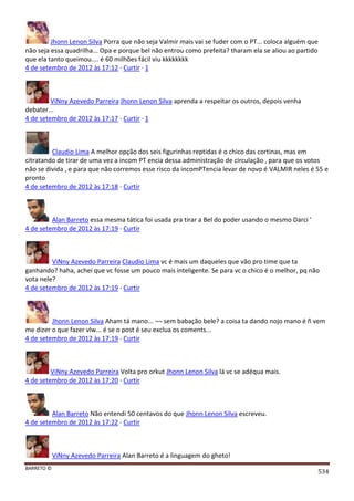 BARRETO ©
534
Jhonn Lenon Silva Porra que não seja Valmir mais vai se fuder com o PT... coloca alguém que
não seja essa quadrilha... Opa e porque bel não entrou como prefeita? tharam ela se aliou ao partido
que ela tanto queimou.... é 60 milhões fácil viu kkkkkkkk
4 de setembro de 2012 às 17:12 · Curtir · 1
ViNny Azevedo Parreira Jhonn Lenon Silva aprenda a respeitar os outros, depois venha
debater...
4 de setembro de 2012 às 17:17 · Curtir · 1
Claudio Lima A melhor opção dos seis figurinhas reptidas é o chico das cortinas, mas em
citratando de tirar de uma vez a incom PT encia dessa administração de circulação , para que os votos
não se divida , e para que não corremos esse risco da incomPTencia levar de novo é VALMIR neles é 55 e
pronto
4 de setembro de 2012 às 17:18 · Curtir
Alan Barreto essa mesma tática foi usada pra tirar a Bel do poder usando o mesmo Darci '
4 de setembro de 2012 às 17:19 · Curtir
ViNny Azevedo Parreira Claudio Lima vc é mais um daqueles que vão pro time que ta
ganhando? haha, achei que vc fosse um pouco mais inteligente. Se para vc o chico é o melhor, pq não
vota nele?
4 de setembro de 2012 às 17:19 · Curtir
Jhonn Lenon Silva Aham tá mano... ¬¬ sem babação bele? a coisa ta dando nojo mano é ñ vem
me dizer o que fazer vlw... é se o post é seu exclua os coments...
4 de setembro de 2012 às 17:19 · Curtir
ViNny Azevedo Parreira Volta pro orkut Jhonn Lenon Silva lá vc se adéqua mais.
4 de setembro de 2012 às 17:20 · Curtir
Alan Barreto Não entendi 50 centavos do que Jhonn Lenon Silva escreveu.
4 de setembro de 2012 às 17:22 · Curtir
ViNny Azevedo Parreira Alan Barreto é a linguagem do gheto!
 