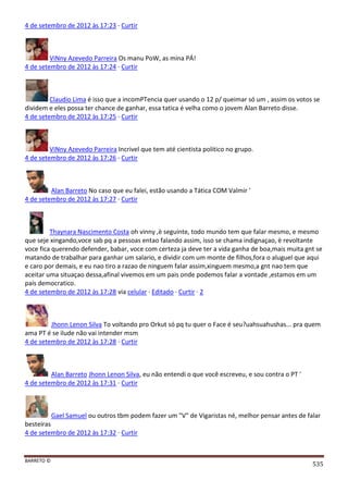 BARRETO ©
535
4 de setembro de 2012 às 17:23 · Curtir
ViNny Azevedo Parreira Os manu PoW, as mina PÁ!
4 de setembro de 2012 às 17:24 · Curtir
Claudio Lima é isso que a incomPTencia quer usando o 12 p/ queimar só um , assim os votos se
dividem e eles possa ter chance de ganhar, essa tatica é velha como o jovem Alan Barreto disse.
4 de setembro de 2012 às 17:25 · Curtir
ViNny Azevedo Parreira Incrivel que tem até cientista politico no grupo.
4 de setembro de 2012 às 17:26 · Curtir
Alan Barreto No caso que eu falei, estão usando a Tática COM Valmir '
4 de setembro de 2012 às 17:27 · Curtir
Thaynara Nascimento Costa oh vinny ,è seguinte, todo mundo tem que falar mesmo, e mesmo
que seje xingando,voce sab pq a pessoas entao falando assim, isso se chama indignaçao, è revoltante
voce fica querendo defender, babar, voce com certeza ja deve ter a vida ganha de boa,mais muita gnt se
matando de trabalhar para ganhar um salario, e dividir com um monte de filhos,fora o aluguel que aqui
e caro por demais, e eu nao tiro a razao de ninguem falar assim,xinguem mesmo,a gnt nao tem que
aceitar uma situaçao dessa,afinal vivemos em um pais onde podemos falar a vontade ,estamos em um
país democratico.
4 de setembro de 2012 às 17:28 via celular · Editado · Curtir · 2
Jhonn Lenon Silva To voltando pro Orkut só pq tu quer o Face é seu?uahsuahushas... pra quem
ama PT é se ilude não vai intender msm
4 de setembro de 2012 às 17:28 · Curtir
Alan Barreto Jhonn Lenon Silva, eu não entendi o que você escreveu, e sou contra o PT '
4 de setembro de 2012 às 17:31 · Curtir
Gael Samuel ou outros tbm podem fazer um "V" de Vigaristas né, melhor pensar antes de falar
besteiras
4 de setembro de 2012 às 17:32 · Curtir
 